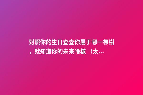 對照你的生日查查你屬于哪一棵樹，就知道你的未來啥樣 （太神奇